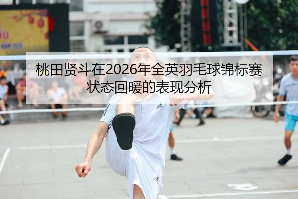 桃田贤斗在2026年全英羽毛球锦标赛状态回暖的表现分析