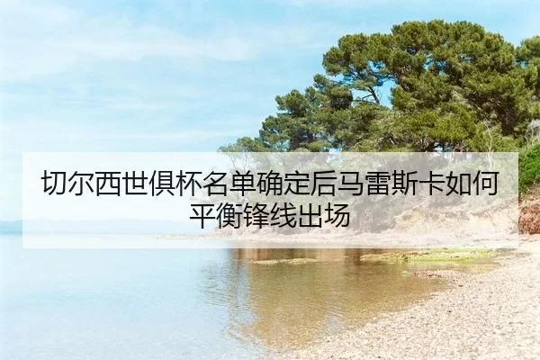 qie-er-xi-shi-ju-bei-ming-dan-que-ding-hou-ma-lei-si-ka-ru-he-ping-heng-feng-xian-chu-chang-2-728.jpg