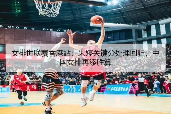 女排世联赛香港站：朱婷关键分处理回归，中国女排再添胜算