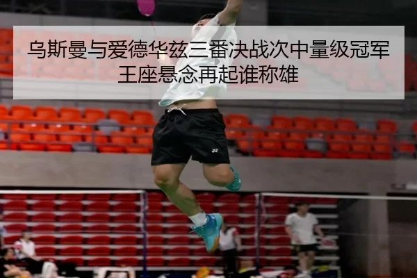 乌斯曼与爱德华兹三番决战次中量级冠军王座悬念再起谁称雄