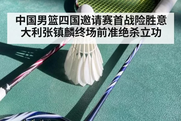 中国男篮四国邀请赛首战险胜意大利张镇麟终场前准绝杀立功