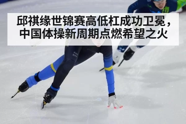 邱祺缘世锦赛高低杠成功卫冕，中国体操新周期点燃希望之火