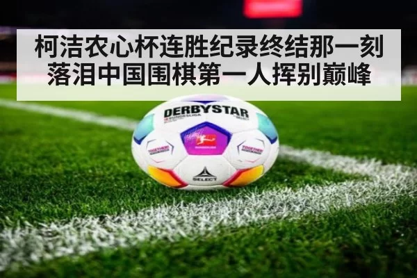 柯洁农心杯连胜纪录终结那一刻落泪中国围棋第一人挥别巅峰